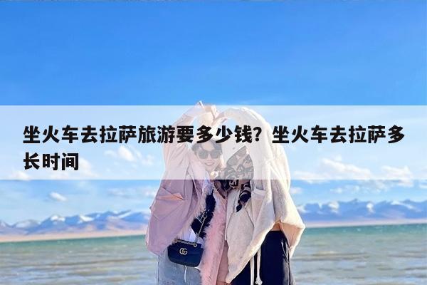 坐火车去拉萨旅游要多少钱？坐火车去拉萨多长时间-第1张图片