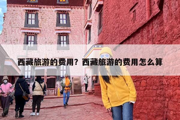 西藏旅游的费用？西藏旅游的费用怎么算-第1张图片