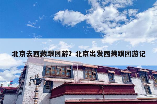 北京去西藏跟团游？北京出发西藏跟团游记-第1张图片