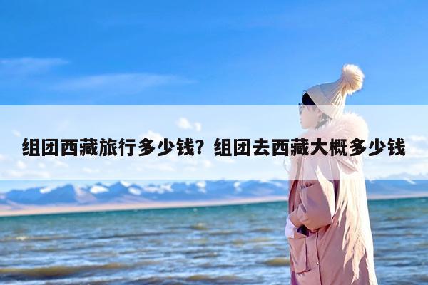 组团西藏旅行多少钱？组团去西藏大概多少钱-第1张图片