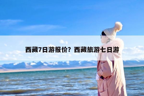 西藏7日游报价？西藏旅游七日游-第1张图片