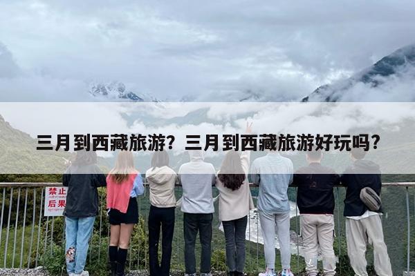 三月到西藏旅游？三月到西藏旅游好玩吗?-第1张图片