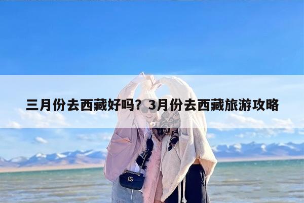 三月份去西藏好吗？3月份去西藏旅游攻略-第1张图片