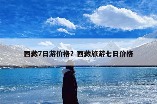 西藏7日游价格？西藏旅游七日价格-第1张图片