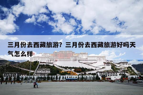 三月份去西藏旅游？三月份去西藏旅游好吗天气怎么样-第1张图片