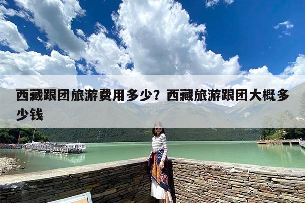 西藏跟团旅游费用多少？西藏旅游跟团大概多少钱-第1张图片