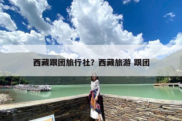 西藏跟团旅行社？西藏旅游 跟团-第1张图片