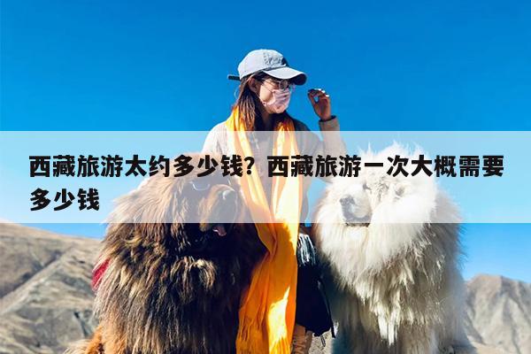 西藏旅游太约多少钱？西藏旅游一次大概需要多少钱-第1张图片