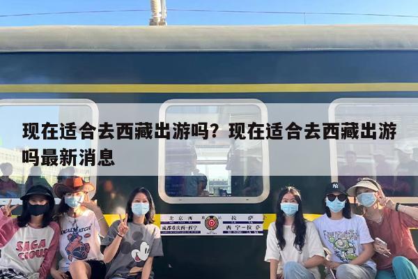 现在适合去西藏出游吗？现在适合去西藏出游吗最新消息-第1张图片