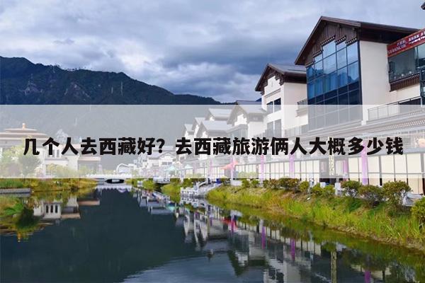 几个人去西藏好？去西藏旅游俩人大概多少钱-第1张图片
