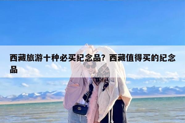 西藏旅游十种必买纪念品？西藏值得买的纪念品-第1张图片