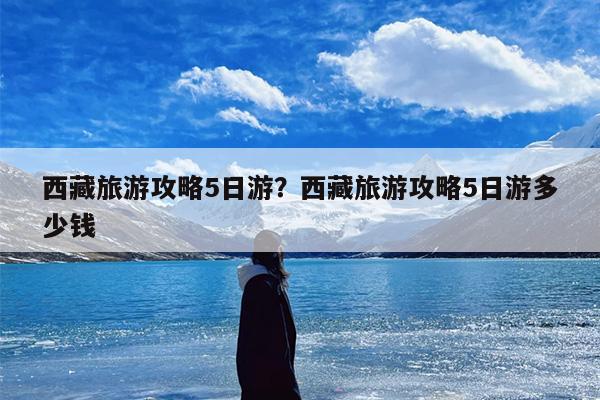 西藏旅游攻略5日游？西藏旅游攻略5日游多少钱-第1张图片