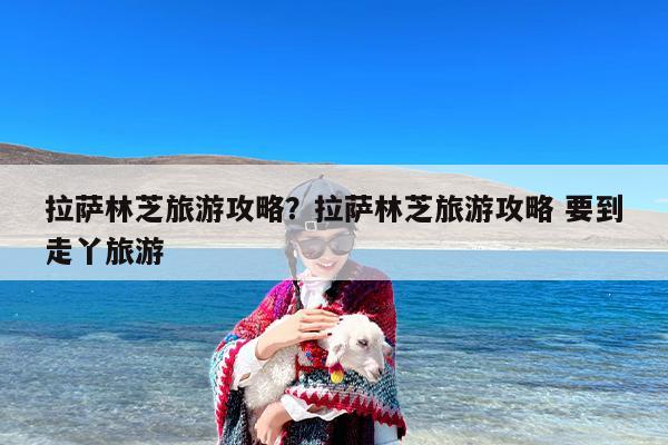 拉萨林芝旅游攻略？拉萨林芝旅游攻略 要到走丫旅游-第1张图片