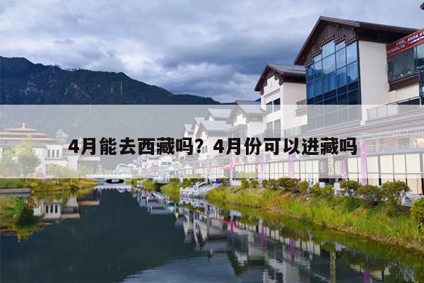 4月能去西藏吗？4月份可以进藏吗-第1张图片