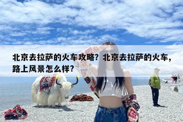 北京去拉萨的火车攻略？北京去拉萨的火车,路上风景怎么样?-第1张图片