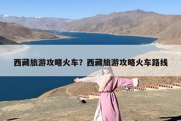 西藏旅游攻略火车？西藏旅游攻略火车路线-第1张图片