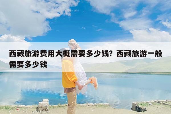 西藏旅游费用大概需要多少钱？西藏旅游一般需要多少钱-第1张图片