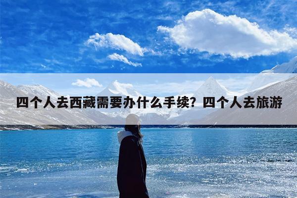 四个人去西藏需要办什么手续？四个人去旅游-第1张图片