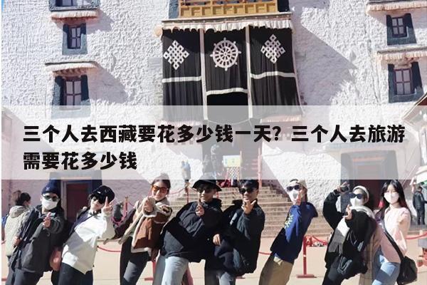 三个人去西藏要花多少钱一天？三个人去旅游需要花多少钱-第1张图片