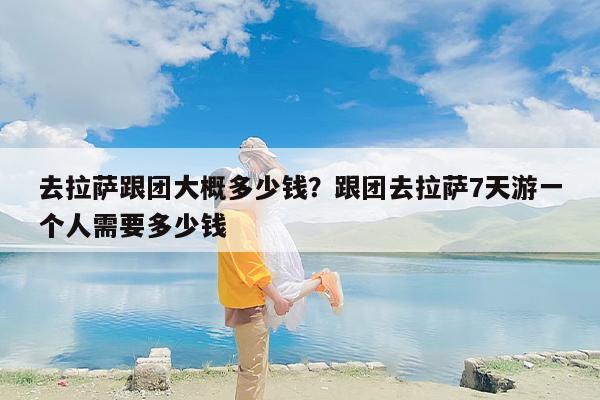 去拉萨跟团大概多少钱？跟团去拉萨7天游一个人需要多少钱-第1张图片