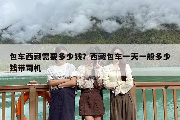 包车西藏需要多少钱？西藏包车一天一般多少钱带司机-第1张图片