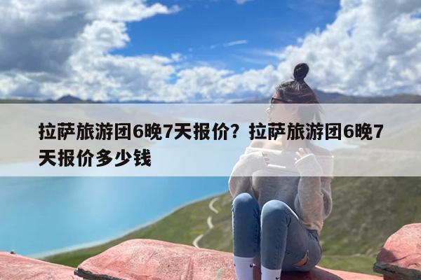 拉萨旅游团6晚7天报价？拉萨旅游团6晚7天报价多少钱-第1张图片