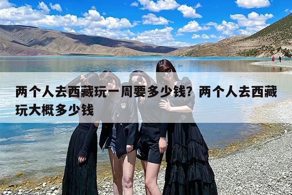 两个人去西藏玩一周要多少钱？两个人去西藏玩大概多少钱-第1张图片