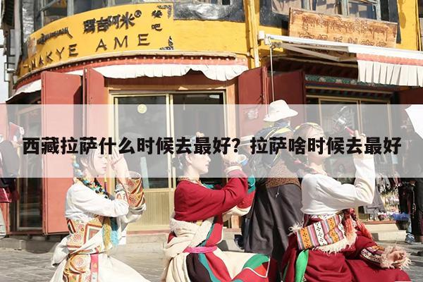 西藏拉萨什么时候去最好？拉萨啥时候去最好