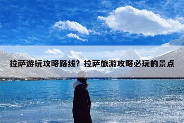 拉萨游玩攻略路线？拉萨旅游攻略必玩的景点-第1张图片