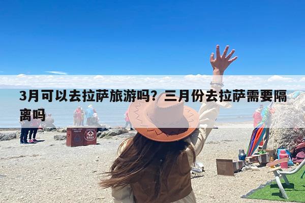 3月可以去拉萨旅游吗？三月份去拉萨需要隔离吗-第1张图片