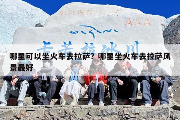 哪里可以坐火车去拉萨？哪里坐火车去拉萨风景最好-第1张图片