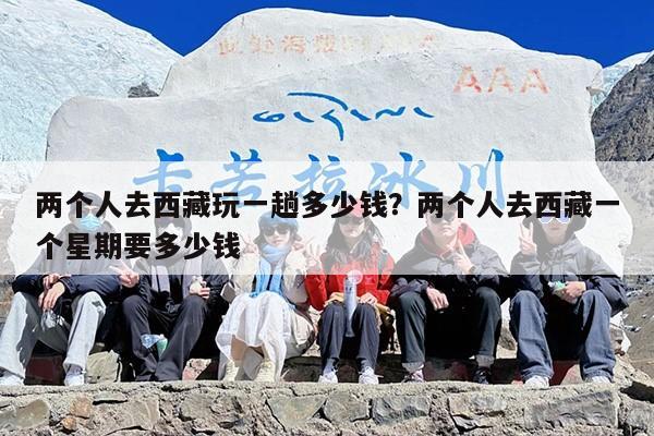 两个人去西藏玩一趟多少钱？两个人去西藏一个星期要多少钱-第1张图片