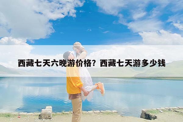 西藏七天六晚游价格？西藏七天游多少钱-第1张图片