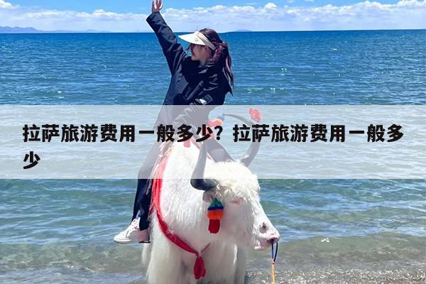 拉萨旅游费用一般多少？拉萨旅游费用一般多少-第1张图片