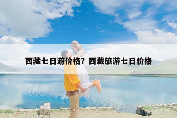 西藏七日游价格？西藏旅游七日价格-第1张图片