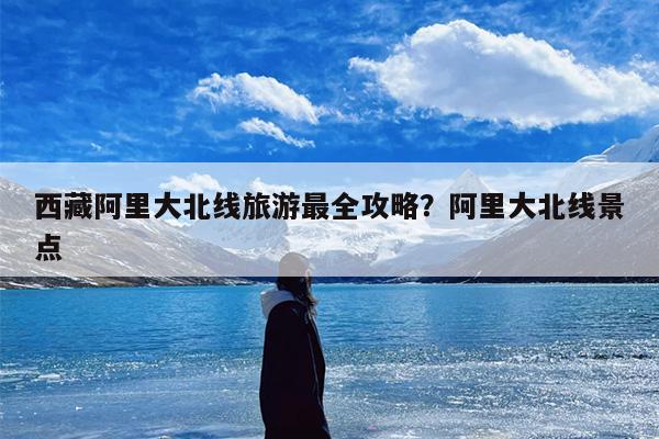 西藏阿里大北线旅游最全攻略？阿里大北线景点-第1张图片