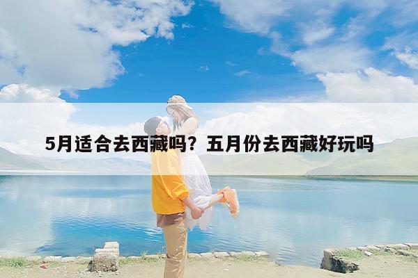5月适合去西藏吗？五月份去西藏好玩吗-第1张图片