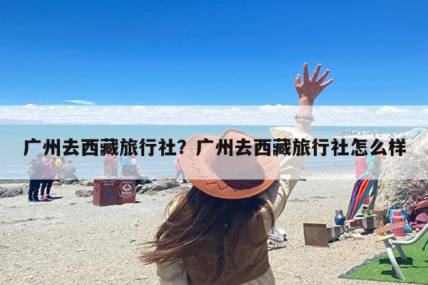 广州去西藏旅行社？广州去西藏旅行社怎么样-第1张图片