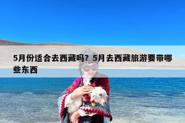 5月份适合去西藏吗？5月去西藏旅游要带哪些东西-第1张图片