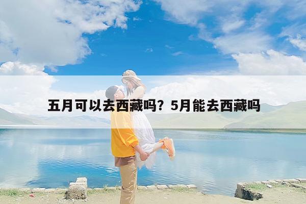 五月可以去西藏吗？5月能去西藏吗-第1张图片