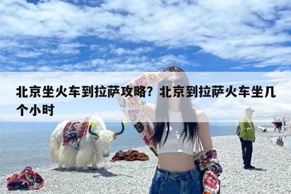 北京坐火车到拉萨攻略？北京到拉萨火车坐几个小时-第1张图片