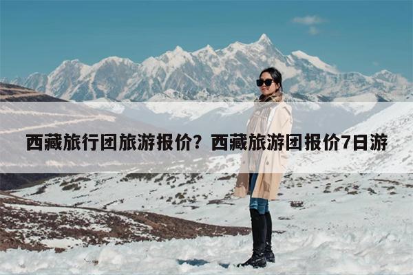 西藏旅行团旅游报价？西藏旅游团报价7日游-第1张图片