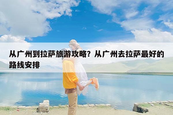 从广州到拉萨旅游攻略？从广州去拉萨最好的路线安排-第1张图片