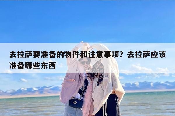 去拉萨要准备的物件和注意事项？去拉萨应该准备哪些东西-第1张图片