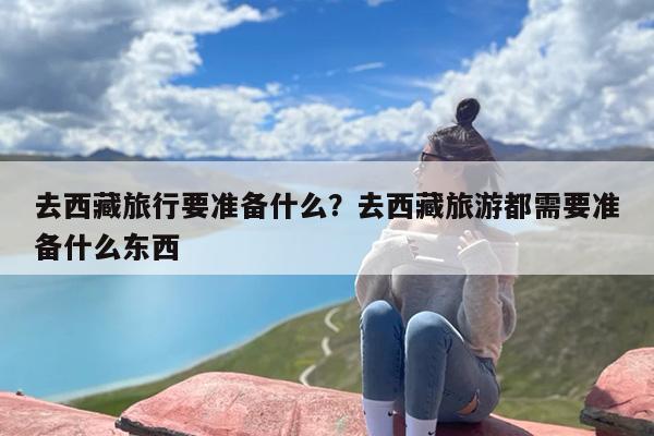 去西藏旅行要准备什么？去西藏旅游都需要准备什么东西-第1张图片