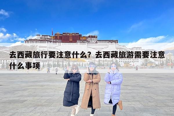 去西藏旅行要注意什么？去西藏旅游需要注意什么事项-第1张图片