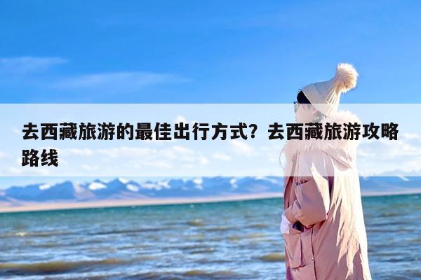 去西藏旅游的最佳出行方式？去西藏旅游攻略路线-第1张图片