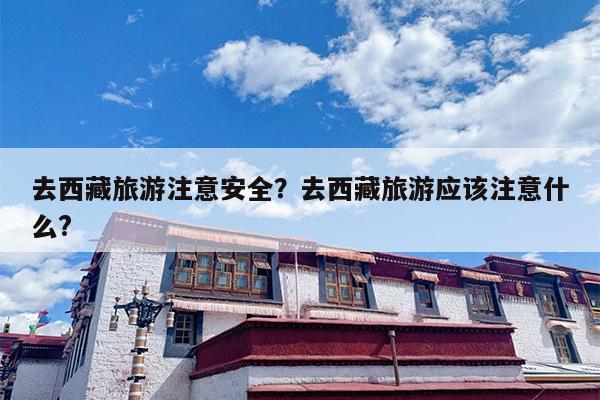 去西藏旅游注意安全？去西藏旅游应该注意什么?-第1张图片