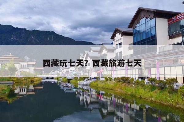 西藏玩七天？西藏旅游七天-第1张图片