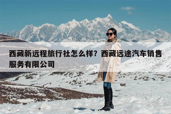 西藏新远程旅行社怎么样？西藏远途汽车销售服务有限公司-第1张图片